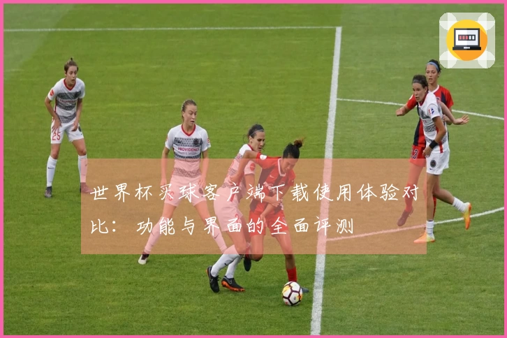 世界杯买球客户端下载使用体验对比：功能与界面的全面评测